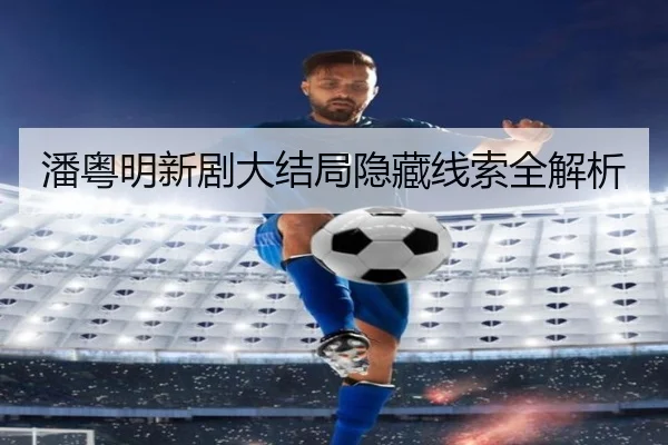 潘粤明新剧大结局隐藏线索全解析
